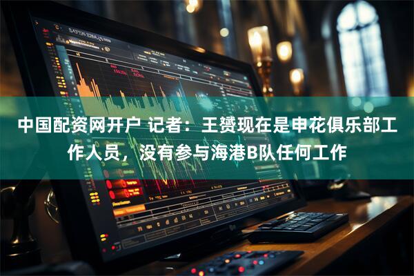 中国配资网开户 记者：王赟现在是申花俱乐部工作人员，没有参与海港B队任何工作