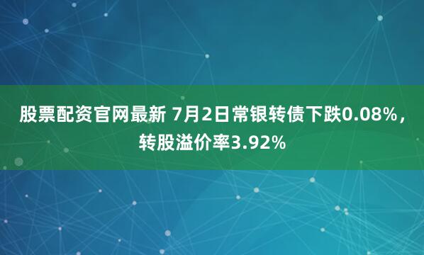 股票配资官网最新 7月2日常银转债下跌0.08%，转股溢价率3.92%