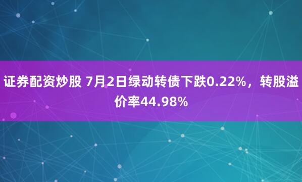 证券配资炒股 7月2日绿动转债下跌0.22%，转股溢价率44.98%