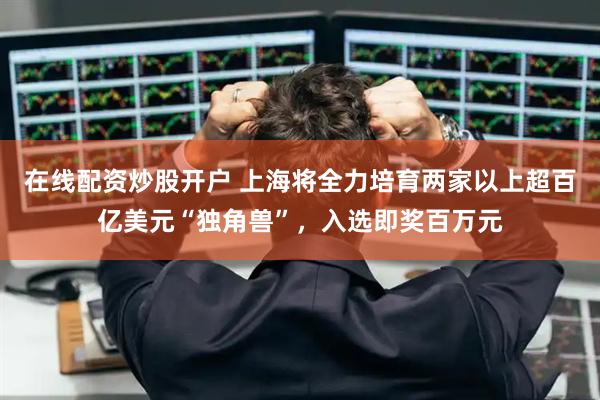 在线配资炒股开户 上海将全力培育两家以上超百亿美元“独角兽”，入选即奖百万元