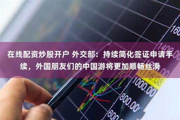 在线配资炒股开户 外交部：持续简化签证申请手续，外国朋友们的中国游将更加顺畅丝滑