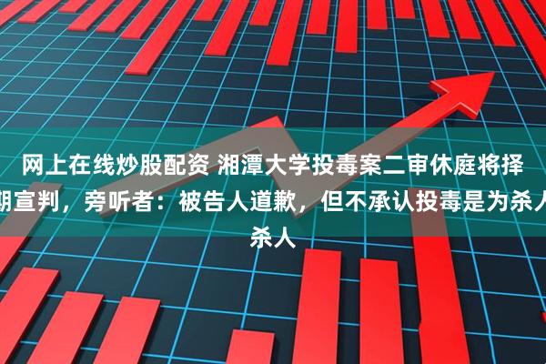 网上在线炒股配资 湘潭大学投毒案二审休庭将择期宣判，旁听者：被告人道歉，但不承认投毒是为杀人