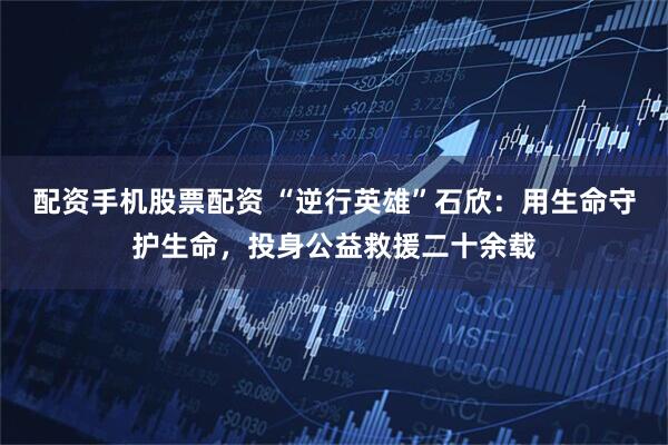 配资手机股票配资 “逆行英雄”石欣：用生命守护生命，投身公益救援二十余载