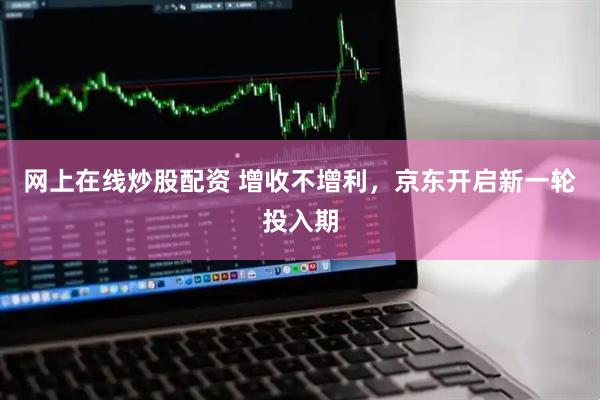 网上在线炒股配资 增收不增利，京东开启新一轮投入期