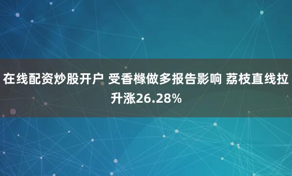 在线配资炒股开户 受香橼做多报告影响 荔枝直线拉升涨26.28%
