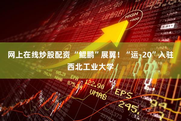 网上在线炒股配资 “鲲鹏”展翼！“运-20”入驻西北工业大学