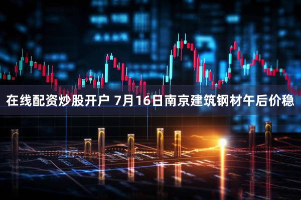 在线配资炒股开户 7月16日南京建筑钢材午后价稳