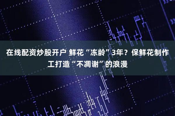 在线配资炒股开户 鲜花“冻龄”3年？保鲜花制作工打造“不凋谢”的浪漫