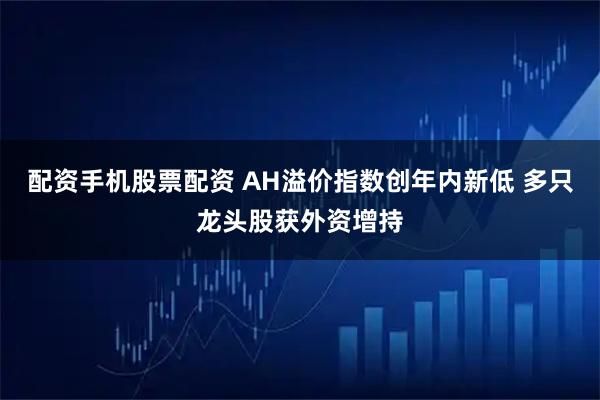 配资手机股票配资 AH溢价指数创年内新低 多只龙头股获外资增持