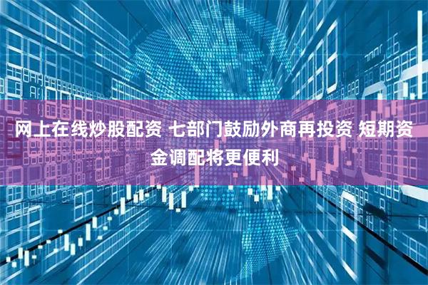 网上在线炒股配资 七部门鼓励外商再投资 短期资金调配将更便利