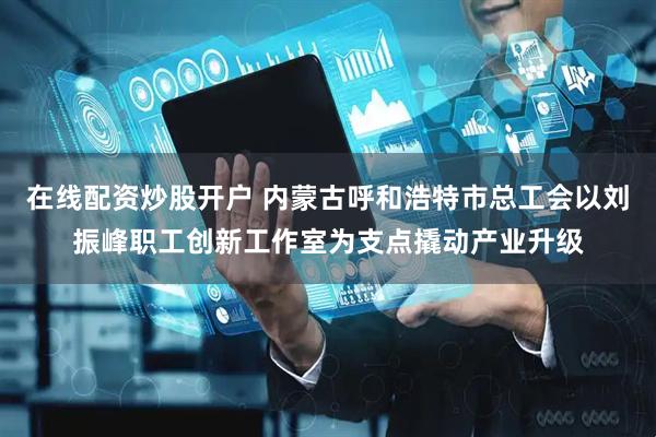 在线配资炒股开户 内蒙古呼和浩特市总工会以刘振峰职工创新工作室为支点撬动产业升级