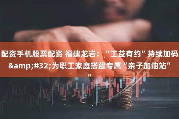 配资手机股票配资 福建龙岩：“工益有约”持续加码&#32;为职工家庭搭建专属“亲子加油站”