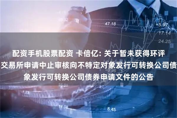 配资手机股票配资 卡倍亿: 关于暂未获得环评批复而向深圳证券交易所申请中止审核向不特定对象发行可转换公司债券申请文件的公告