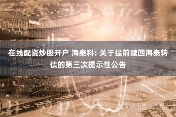 在线配资炒股开户 海泰科: 关于提前赎回海泰转债的第三次提示性公告