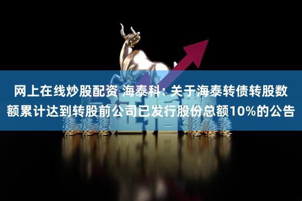 网上在线炒股配资 海泰科: 关于海泰转债转股数额累计达到转股前公司已发行股份总额10%的公告