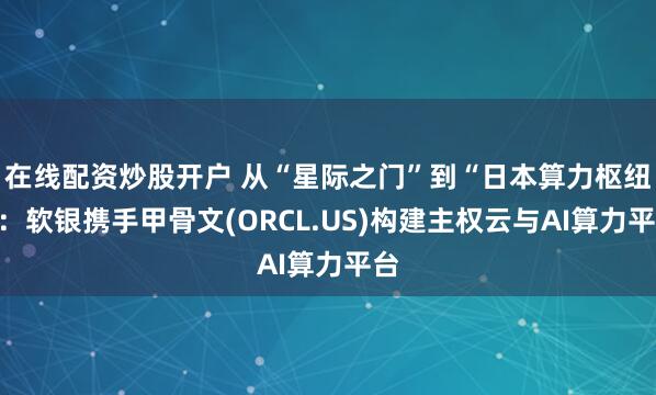 在线配资炒股开户 从“星际之门”到“日本算力枢纽”：软银携手甲骨文(ORCL.US)构建主权云与AI算力平台