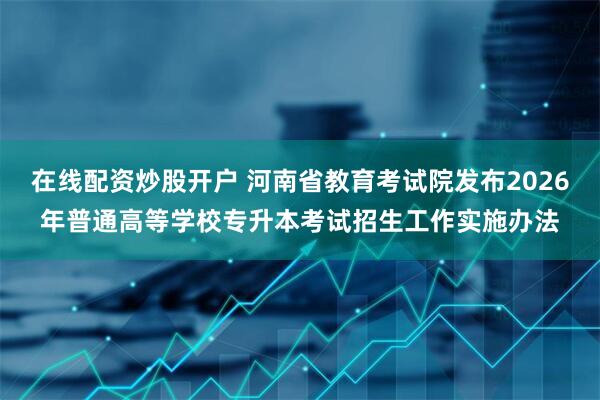 在线配资炒股开户 河南省教育考试院发布2026年普通高等学校专升本考试招生工作实施办法