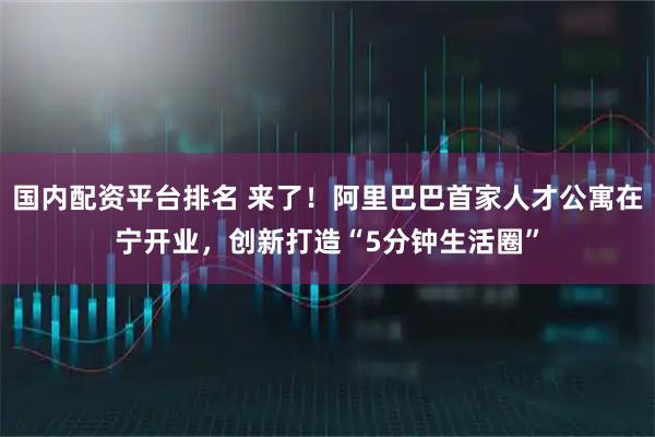 国内配资平台排名 来了！阿里巴巴首家人才公寓在宁开业，创新打造“5分钟生活圈”