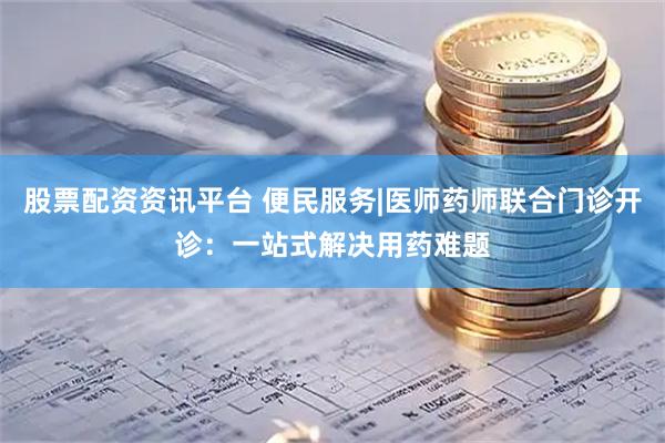 股票配资资讯平台 便民服务|医师药师联合门诊开诊：一站式解决用药难题
