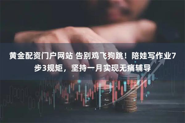 黄金配资门户网站 告别鸡飞狗跳！陪娃写作业7步3规矩，坚持一月实现无痛辅导