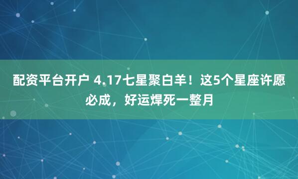 配资平台开户 4.17七星聚白羊！这5个星座许愿必成，好运焊死一整月