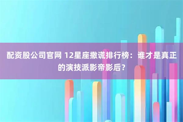 配资股公司官网 12星座撒谎排行榜：谁才是真正的演技派影帝影后？