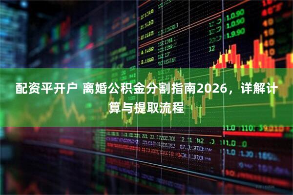 配资平开户 离婚公积金分割指南2026，详解计算与提取流程