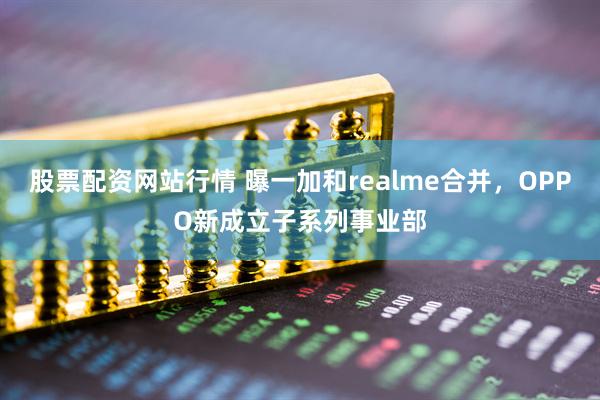 股票配资网站行情 曝一加和realme合并，OPPO新成立子系列事业部